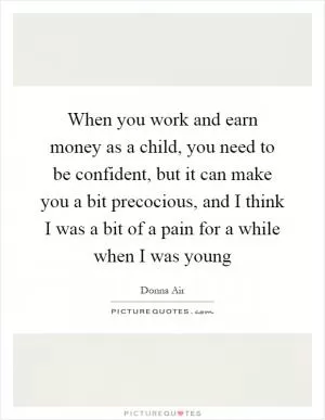 When you work and earn money as a child, you need to be confident, but it can make you a bit precocious, and I think I was a bit of a pain for a while when I was young Picture Quote #1