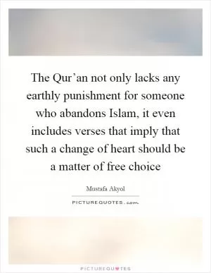 The Qur’an not only lacks any earthly punishment for someone who abandons Islam, it even includes verses that imply that such a change of heart should be a matter of free choice Picture Quote #1