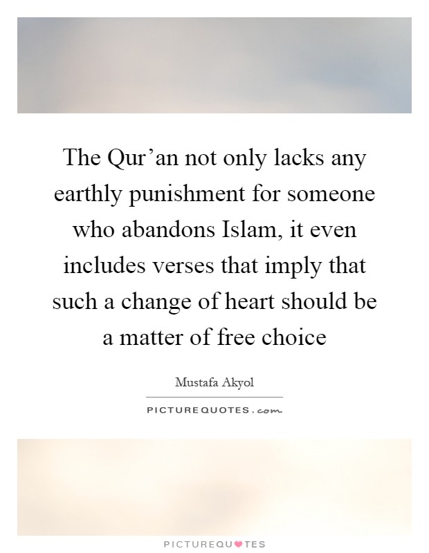The Qur'an not only lacks any earthly punishment for someone who abandons Islam, it even includes verses that imply that such a change of heart should be a matter of free choice Picture Quote #1