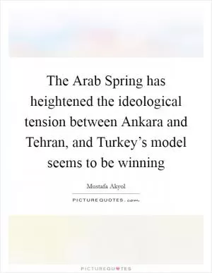 The Arab Spring has heightened the ideological tension between Ankara and Tehran, and Turkey’s model seems to be winning Picture Quote #1