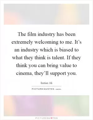 The film industry has been extremely welcoming to me. It’s an industry which is biased to what they think is talent. If they think you can bring value to cinema, they’ll support you Picture Quote #1