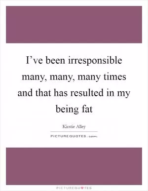 I’ve been irresponsible many, many, many times and that has resulted in my being fat Picture Quote #1