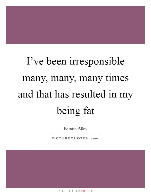 I've been irresponsible many, many, many times and that has resulted in my being fat Picture Quote #1