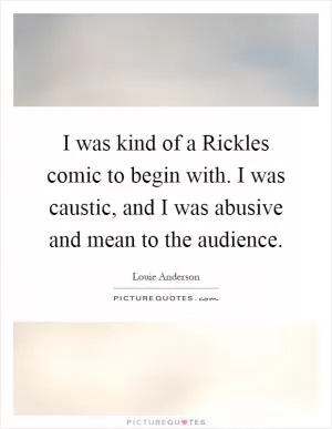 I was kind of a Rickles comic to begin with. I was caustic, and I was abusive and mean to the audience Picture Quote #1