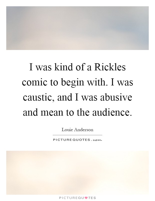 I was kind of a Rickles comic to begin with. I was caustic, and I was abusive and mean to the audience Picture Quote #1