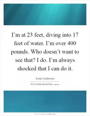 I’m at 23 feet, diving into 17 feet of water. I’m over 400 pounds. Who doesn’t want to see that? I do. I’m always shocked that I can do it Picture Quote #1