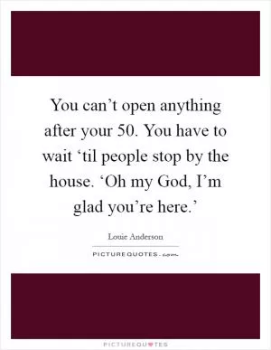 You can’t open anything after your 50. You have to wait ‘til people stop by the house. ‘Oh my God, I’m glad you’re here.’ Picture Quote #1