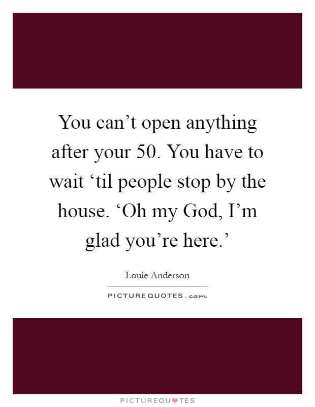 You can't open anything after your 50. You have to wait ‘til people stop by the house. ‘Oh my God, I'm glad you're here.' Picture Quote #1