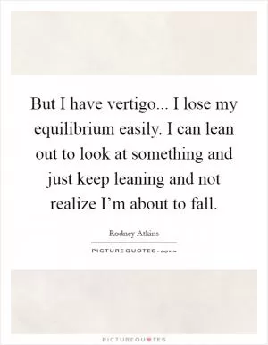 But I have vertigo... I lose my equilibrium easily. I can lean out to look at something and just keep leaning and not realize I’m about to fall Picture Quote #1