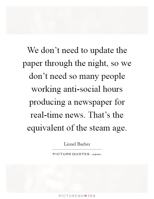 We don't need to update the paper through the night, so we don't need so many people working anti-social hours producing a newspaper for real-time news. That's the equivalent of the steam age Picture Quote #1