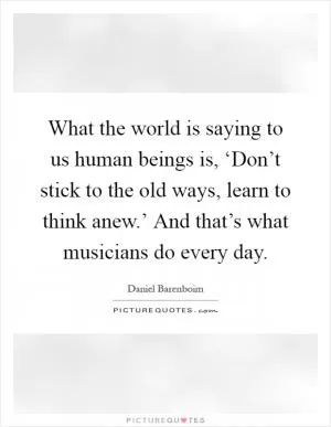 What the world is saying to us human beings is, ‘Don’t stick to the old ways, learn to think anew.’ And that’s what musicians do every day Picture Quote #1