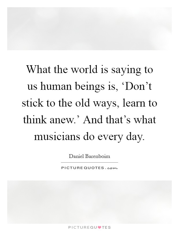 What the world is saying to us human beings is, ‘Don't stick to the old ways, learn to think anew.' And that's what musicians do every day Picture Quote #1