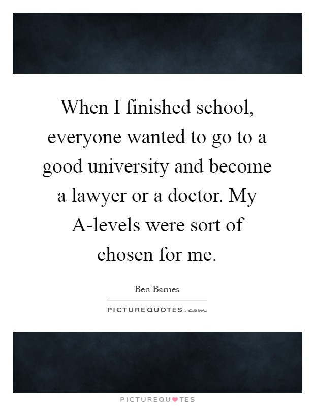 When I finished school, everyone wanted to go to a good university and become a lawyer or a doctor. My A-levels were sort of chosen for me Picture Quote #1