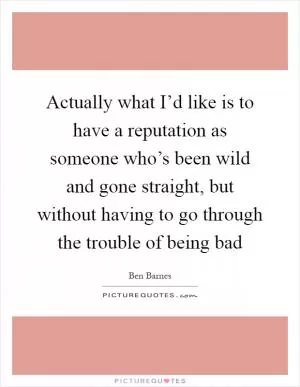 Actually what I’d like is to have a reputation as someone who’s been wild and gone straight, but without having to go through the trouble of being bad Picture Quote #1