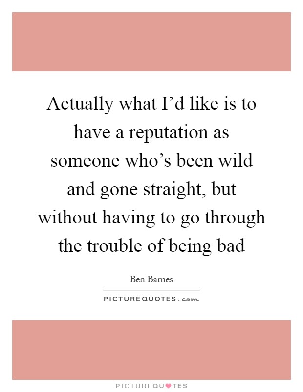 Actually what I'd like is to have a reputation as someone who's been wild and gone straight, but without having to go through the trouble of being bad Picture Quote #1