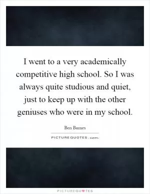 I went to a very academically competitive high school. So I was always quite studious and quiet, just to keep up with the other geniuses who were in my school Picture Quote #1