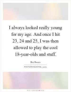 I always looked really young for my age. And once I hit 23, 24 and 25, I was then allowed to play the cool 18-year-olds and stuff Picture Quote #1