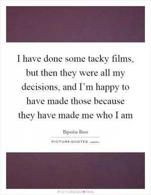 I have done some tacky films, but then they were all my decisions, and I’m happy to have made those because they have made me who I am Picture Quote #1