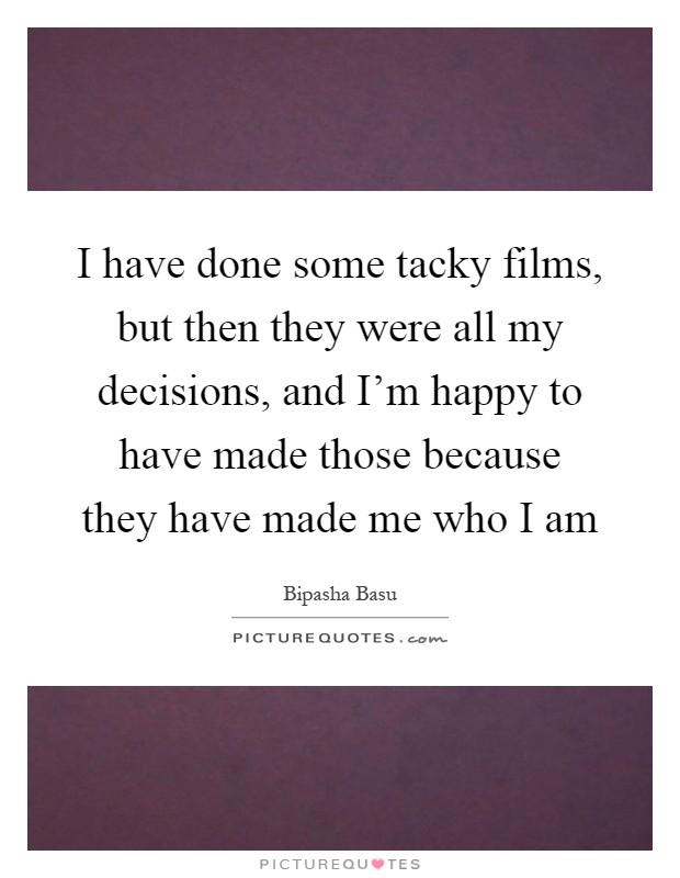 I have done some tacky films, but then they were all my decisions, and I'm happy to have made those because they have made me who I am Picture Quote #1