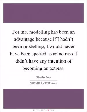 For me, modelling has been an advantage because if I hadn’t been modelling, I would never have been spotted as an actress. I didn’t have any intention of becoming an actress Picture Quote #1