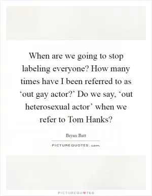 When are we going to stop labeling everyone? How many times have I been referred to as ‘out gay actor?’ Do we say, ‘out heterosexual actor’ when we refer to Tom Hanks? Picture Quote #1
