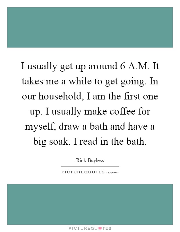 I usually get up around 6 A.M. It takes me a while to get going. In our household, I am the first one up. I usually make coffee for myself, draw a bath and have a big soak. I read in the bath Picture Quote #1