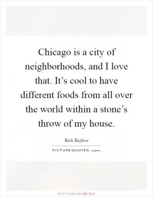 Chicago is a city of neighborhoods, and I love that. It’s cool to have different foods from all over the world within a stone’s throw of my house Picture Quote #1