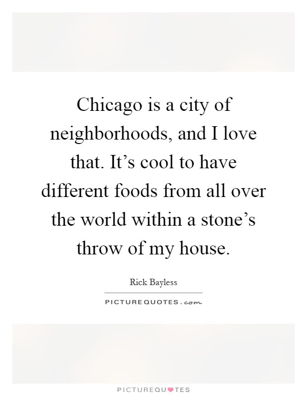 Chicago is a city of neighborhoods, and I love that. It's cool to have different foods from all over the world within a stone's throw of my house Picture Quote #1