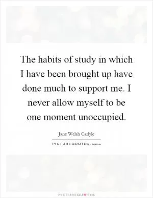 The habits of study in which I have been brought up have done much to support me. I never allow myself to be one moment unoccupied Picture Quote #1