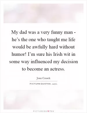 My dad was a very funny man - he’s the one who taught me life would be awfully hard without humor! I’m sure his Irish wit in some way influenced my decision to become an actress Picture Quote #1