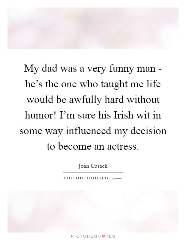 My dad was a very funny man - he's the one who taught me life would be awfully hard without humor! I'm sure his Irish wit in some way influenced my decision to become an actress Picture Quote #1