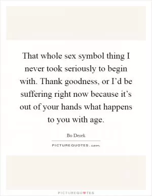 That whole sex symbol thing I never took seriously to begin with. Thank goodness, or I’d be suffering right now because it’s out of your hands what happens to you with age Picture Quote #1