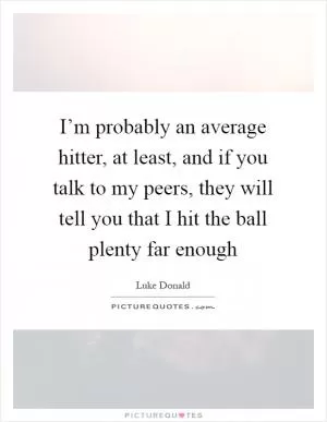 I’m probably an average hitter, at least, and if you talk to my peers, they will tell you that I hit the ball plenty far enough Picture Quote #1