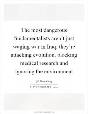 The most dangerous fundamentalists aren’t just waging war in Iraq; they’re attacking evolution, blocking medical research and ignoring the environment Picture Quote #1