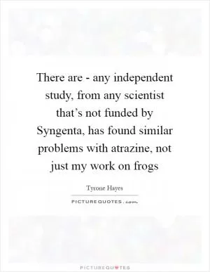 There are - any independent study, from any scientist that’s not funded by Syngenta, has found similar problems with atrazine, not just my work on frogs Picture Quote #1