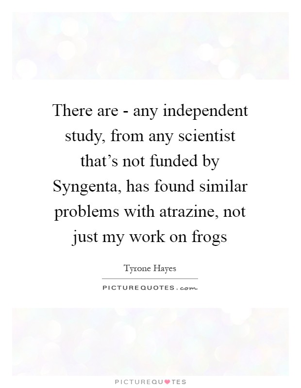 There are - any independent study, from any scientist that's not funded by Syngenta, has found similar problems with atrazine, not just my work on frogs Picture Quote #1