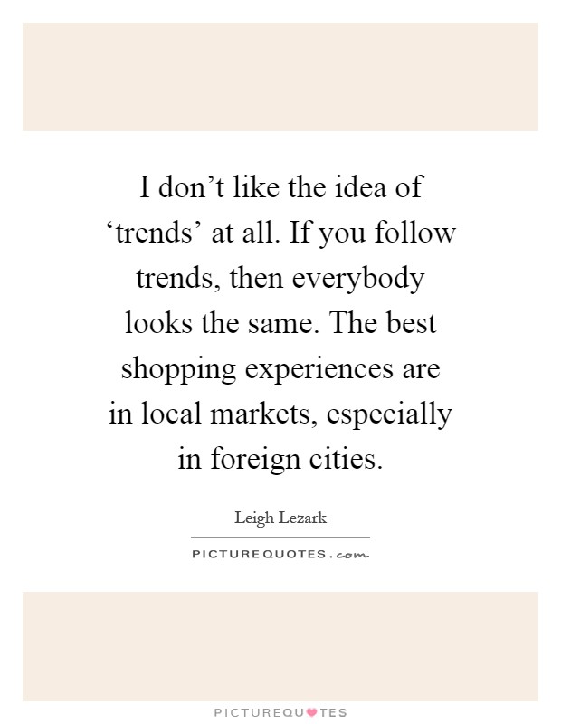 I don't like the idea of ‘trends' at all. If you follow trends, then everybody looks the same. The best shopping experiences are in local markets, especially in foreign cities Picture Quote #1