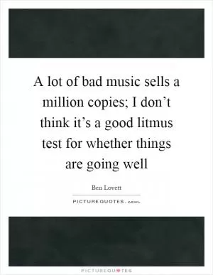 A lot of bad music sells a million copies; I don’t think it’s a good litmus test for whether things are going well Picture Quote #1
