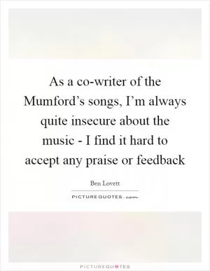 As a co-writer of the Mumford’s songs, I’m always quite insecure about the music - I find it hard to accept any praise or feedback Picture Quote #1
