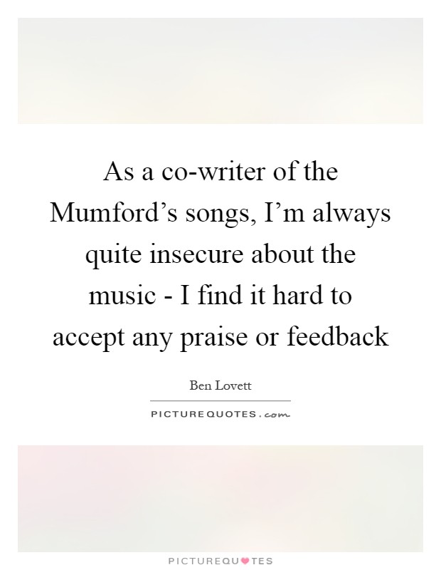 As a co-writer of the Mumford's songs, I'm always quite insecure about the music - I find it hard to accept any praise or feedback Picture Quote #1