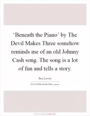 ‘Beneath the Piano’ by The Devil Makes Three somehow reminds me of an old Johnny Cash song. The song is a lot of fun and tells a story Picture Quote #1