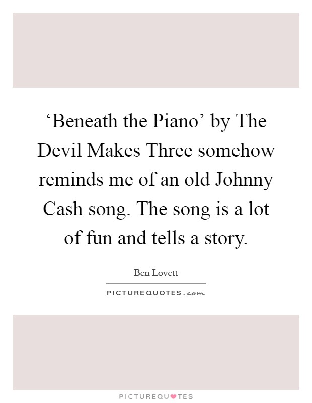 ‘Beneath the Piano' by The Devil Makes Three somehow reminds me of an old Johnny Cash song. The song is a lot of fun and tells a story Picture Quote #1