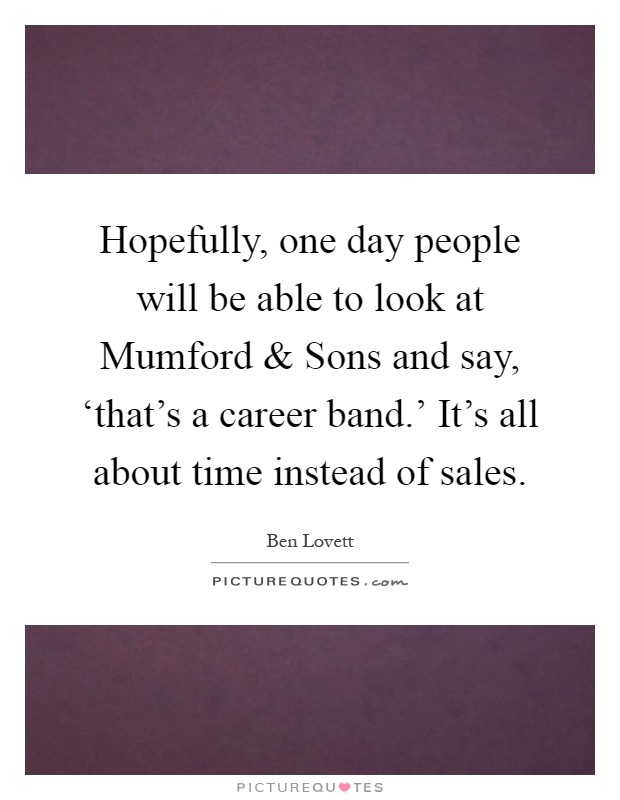 Hopefully, one day people will be able to look at Mumford and Sons and say, ‘that's a career band.' It's all about time instead of sales Picture Quote #1