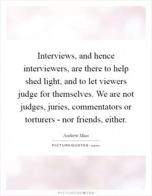 Interviews, and hence interviewers, are there to help shed light, and to let viewers judge for themselves. We are not judges, juries, commentators or torturers - nor friends, either Picture Quote #1