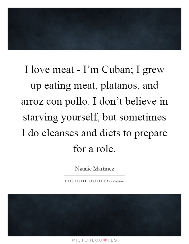 I love meat - I'm Cuban; I grew up eating meat, platanos, and arroz con pollo. I don't believe in starving yourself, but sometimes I do cleanses and diets to prepare for a role Picture Quote #1