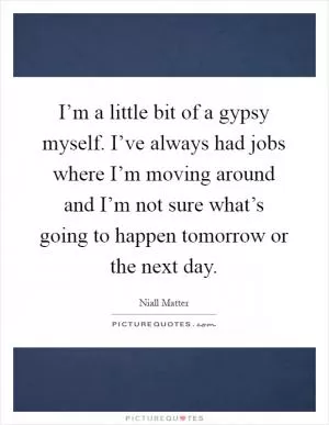 I’m a little bit of a gypsy myself. I’ve always had jobs where I’m moving around and I’m not sure what’s going to happen tomorrow or the next day Picture Quote #1