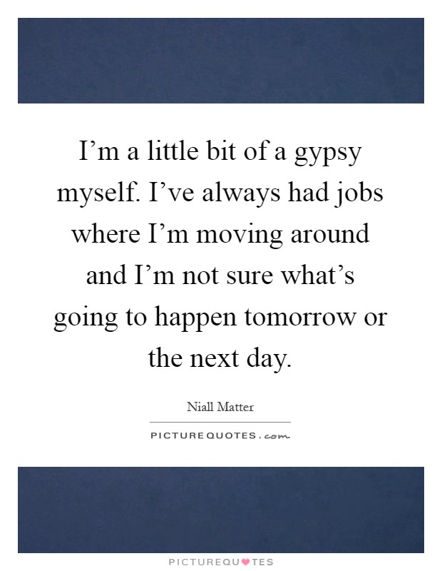 I'm a little bit of a gypsy myself. I've always had jobs where I'm moving around and I'm not sure what's going to happen tomorrow or the next day Picture Quote #1