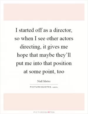 I started off as a director, so when I see other actors directing, it gives me hope that maybe they’ll put me into that position at some point, too Picture Quote #1