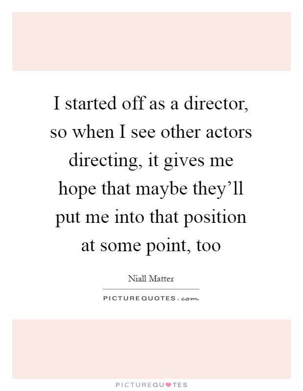 I started off as a director, so when I see other actors directing, it gives me hope that maybe they'll put me into that position at some point, too Picture Quote #1