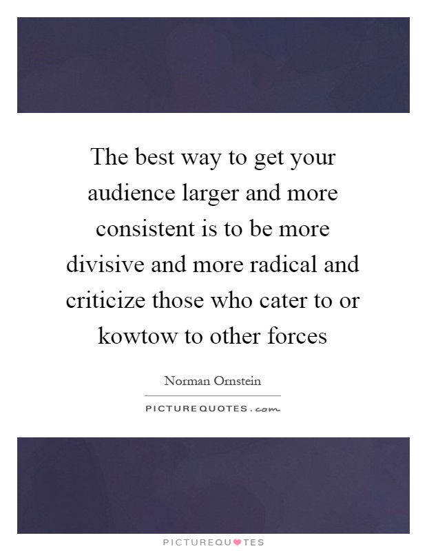 The best way to get your audience larger and more consistent is to be more divisive and more radical and criticize those who cater to or kowtow to other forces Picture Quote #1